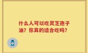 什么人可以吃灵芝孢子油？你真的适合吃吗？