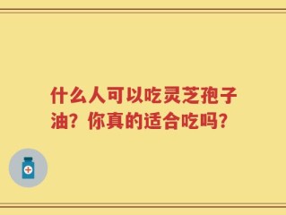 什么人可以吃灵芝孢子油？你真的适合吃吗？