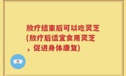放疗结束后可以吃灵芝(放疗后适宜食用灵芝，促进身体康复)