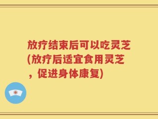 放疗结束后可以吃灵芝(放疗后适宜食用灵芝，促进身体康复)