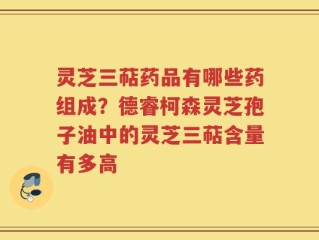 灵芝三萜药品有哪些药组成？德睿柯森灵芝孢子油中的灵芝三萜含量有多高