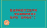 童涵春破壁灵芝孢子粉_“童涵春牌破壁灵芝孢子粉，高效吸收”)