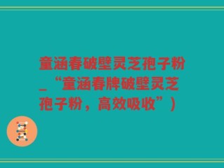 童涵春破壁灵芝孢子粉_“童涵春牌破壁灵芝孢子粉，高效吸收”)