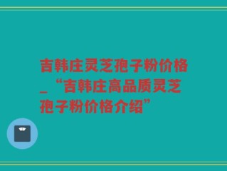 吉韩庄灵芝孢子粉价格_“吉韩庄高品质灵芝孢子粉价格介绍”