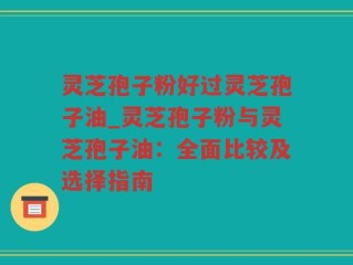 灵芝孢子粉好过灵芝孢子油_灵芝孢子粉与灵芝孢子油：全面比较及选择指南