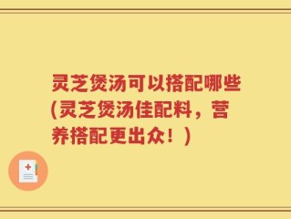 灵芝煲汤可以搭配哪些(灵芝煲汤佳配料，营养搭配更出众！)