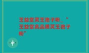 芝益堂灵芝孢子粉_“芝益堂高品质灵芝孢子粉”