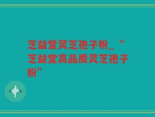 芝益堂灵芝孢子粉_“芝益堂高品质灵芝孢子粉”