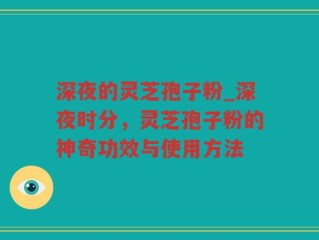 深夜的灵芝孢子粉_深夜时分，灵芝孢子粉的神奇功效与使用方法