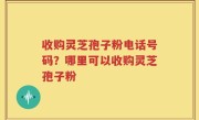 收购灵芝孢子粉电话号码？哪里可以收购灵芝孢子粉