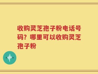 收购灵芝孢子粉电话号码？哪里可以收购灵芝孢子粉