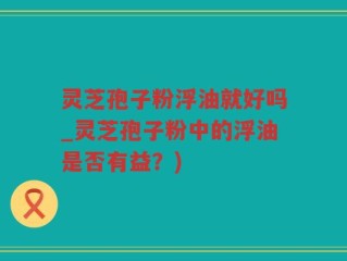 灵芝孢子粉浮油就好吗_灵芝孢子粉中的浮油是否有益？)