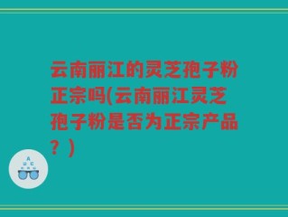 云南丽江的灵芝孢子粉正宗吗(云南丽江灵芝孢子粉是否为正宗产品？)