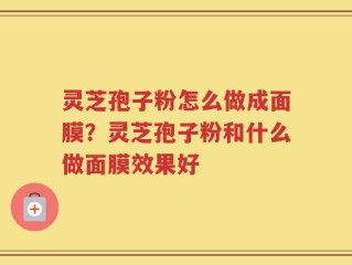 灵芝孢子粉怎么做成面膜？灵芝孢子粉和什么做面膜效果好