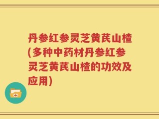 丹参红参灵芝黄芪山楂(多种中药材丹参红参灵芝黄芪山楂的功效及应用)
