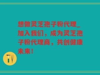 想做灵芝孢子粉代理_加入我们，成为灵芝孢子粉代理商，共创健康未来！