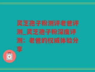 灵芝孢子粉测评老爸评测_灵芝孢子粉深度评测：老爸的权威体验分享