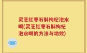 灵芝红枣石斛枸杞泡水喝(灵芝红枣石斛枸杞泡水喝的方法与功效)