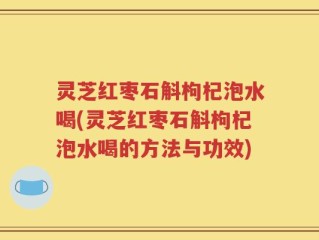 灵芝红枣石斛枸杞泡水喝(灵芝红枣石斛枸杞泡水喝的方法与功效)