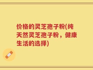 价格的灵芝孢子粉(纯天然灵芝孢子粉，健康生活的选择)