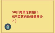 50斤肉灵芝价格(50斤灵芝肉价格是多少？)