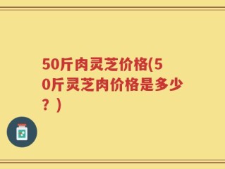 50斤肉灵芝价格(50斤灵芝肉价格是多少？)