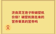 济南灵芝孢子粉破壁机价格？破壁机做出来的营养餐真的营养吗