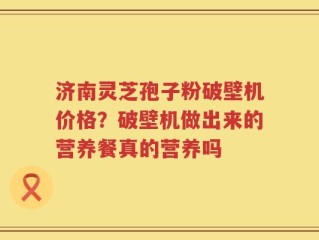 济南灵芝孢子粉破壁机价格？破壁机做出来的营养餐真的营养吗