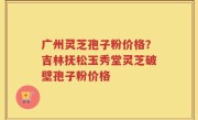广州灵芝孢子粉价格？吉林抚松玉秀堂灵芝破壁孢子粉价格