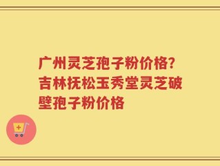 广州灵芝孢子粉价格？吉林抚松玉秀堂灵芝破壁孢子粉价格