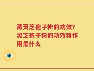 藏灵芝孢子粉的功效？灵芝孢子粉的功效和作用是什么