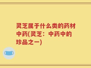 灵芝属于什么类的药材中药(灵芝：中药中的珍品之一)