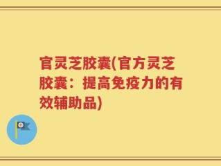 官灵芝胶囊(官方灵芝胶囊：提高免疫力的有效辅助品)