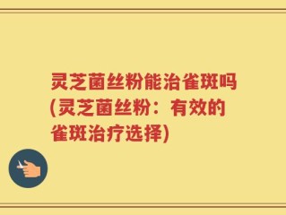 灵芝菌丝粉能治雀斑吗(灵芝菌丝粉：有效的雀斑治疗选择)