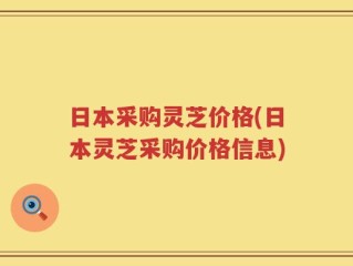 日本采购灵芝价格(日本灵芝采购价格信息)
