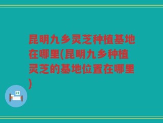 昆明九乡灵芝种植基地在哪里(昆明九乡种植灵芝的基地位置在哪里)