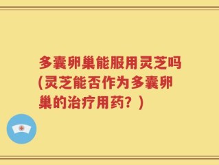 多囊卵巢能服用灵芝吗(灵芝能否作为多囊卵巢的治疗用药？)