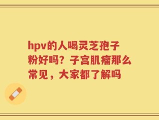 hpv的人喝灵芝孢子粉好吗？子宫肌瘤那么常见，大家都了解吗