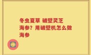冬虫夏草 破壁灵芝 海参？用破壁机怎么做海参