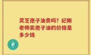 灵芝孢子油贵吗？纪刚老师卖孢子油的价格是多少钱