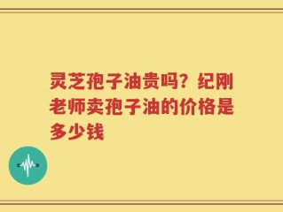 灵芝孢子油贵吗？纪刚老师卖孢子油的价格是多少钱
