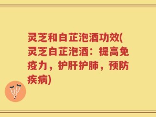 灵芝和白芷泡酒功效(灵芝白芷泡酒：提高免疫力，护肝护肺，预防疾病)