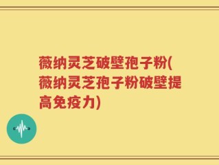 薇纳灵芝破壁孢子粉(薇纳灵芝孢子粉破壁提高免疫力)