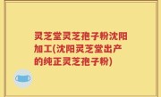 灵芝堂灵芝孢子粉沈阳加工(沈阳灵芝堂出产的纯正灵芝孢子粉)