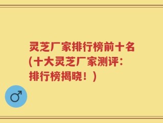 灵芝厂家排行榜前十名(十大灵芝厂家测评：排行榜揭晓！)