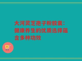 大河灵芝孢子粉胶囊：健康养生的优质选择蕴含多种功效