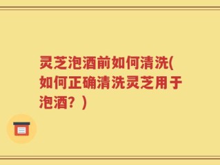 灵芝泡酒前如何清洗(如何正确清洗灵芝用于泡酒？)