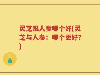 灵芝跟人参哪个好(灵芝与人参：哪个更好？)
