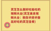 灵芝怎么做好吃能吃的视频大全(灵芝美食视频大全：教你手把手做出好吃的灵芝佳肴)