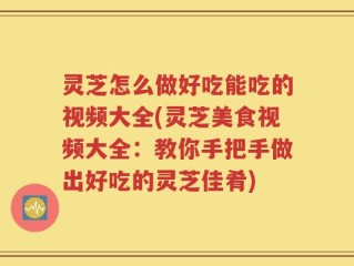 灵芝怎么做好吃能吃的视频大全(灵芝美食视频大全：教你手把手做出好吃的灵芝佳肴)
